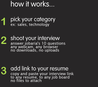 how it works: * pick your category * shoot your interview * answer jobaria's 10 questions, any webcam, any browser, no downloads no uploads * link interview to your resume